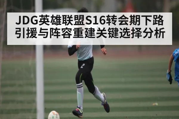 JDG英雄联盟S16转会期下路引援与阵容重建关键选择分析