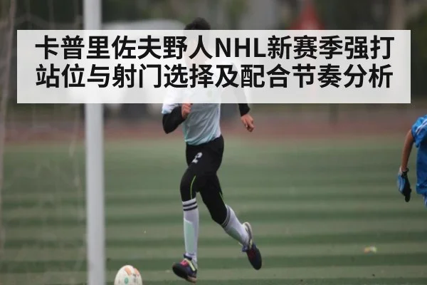 卡普里佐夫野人NHL新赛季强打站位与射门选择及配合节奏分析